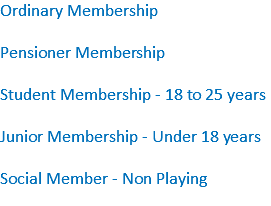 Ordinary Membership Pensioner Membership Student Membership - 18 to 25 years Junior Membership - Under 18 years Social Member - Non Playing